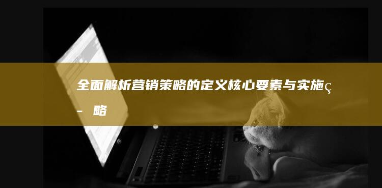 全面解析：营销策略的定义、核心要素与实施策略