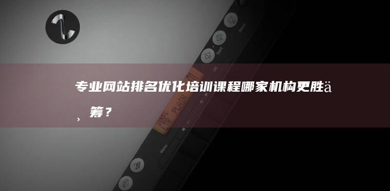 专业网站排名优化培训课程：哪家机构更胜一筹？