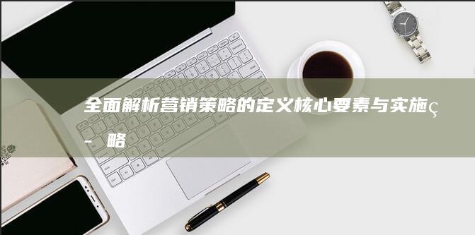 全面解析：营销策略的定义、核心要素与实施策略